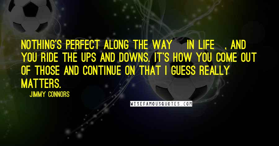 Jimmy Connors Quotes: Nothing's perfect along the way [in life], and you ride the ups and downs. It's how you come out of those and continue on that I guess really matters.