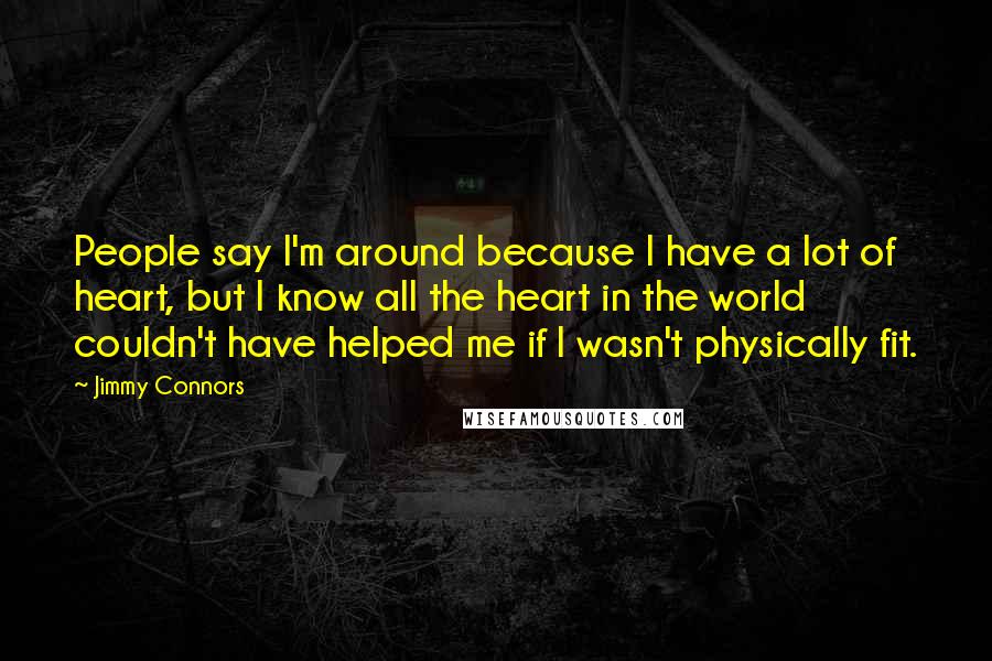 Jimmy Connors Quotes: People say I'm around because I have a lot of heart, but I know all the heart in the world couldn't have helped me if I wasn't physically fit.