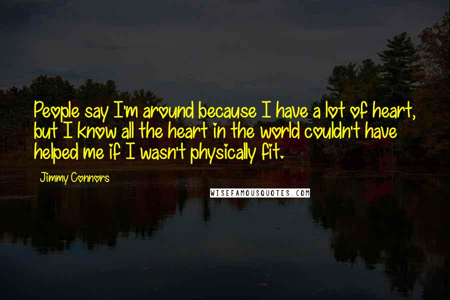 Jimmy Connors Quotes: People say I'm around because I have a lot of heart, but I know all the heart in the world couldn't have helped me if I wasn't physically fit.