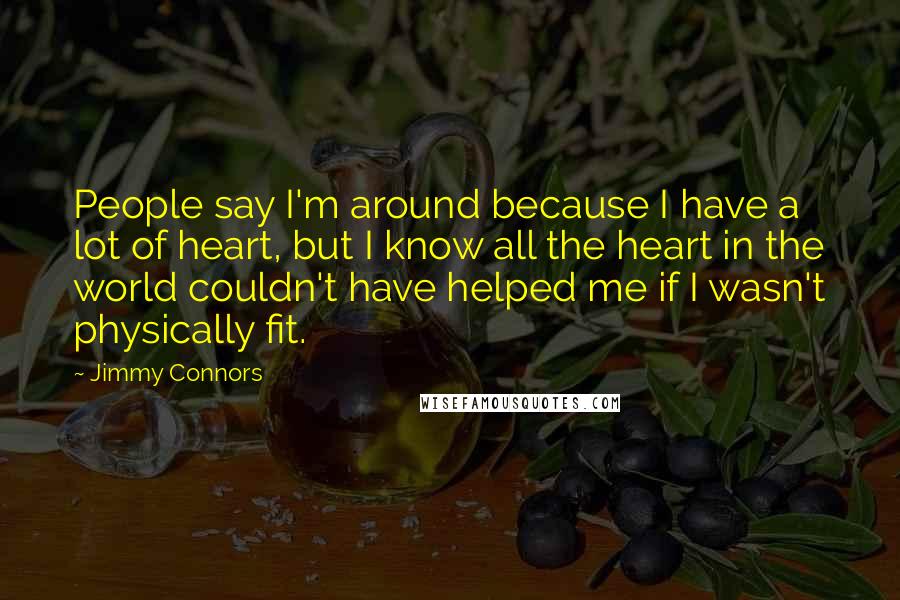 Jimmy Connors Quotes: People say I'm around because I have a lot of heart, but I know all the heart in the world couldn't have helped me if I wasn't physically fit.