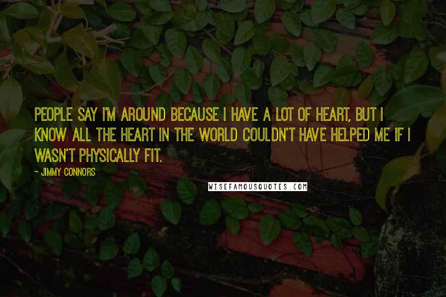 Jimmy Connors Quotes: People say I'm around because I have a lot of heart, but I know all the heart in the world couldn't have helped me if I wasn't physically fit.
