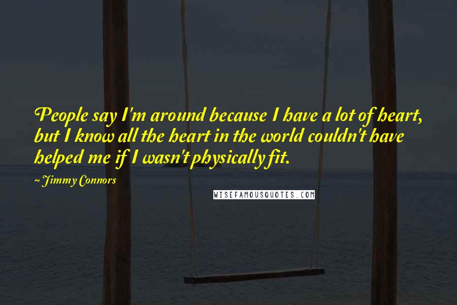 Jimmy Connors Quotes: People say I'm around because I have a lot of heart, but I know all the heart in the world couldn't have helped me if I wasn't physically fit.