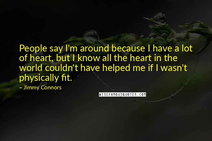 Jimmy Connors Quotes: People say I'm around because I have a lot of heart, but I know all the heart in the world couldn't have helped me if I wasn't physically fit.