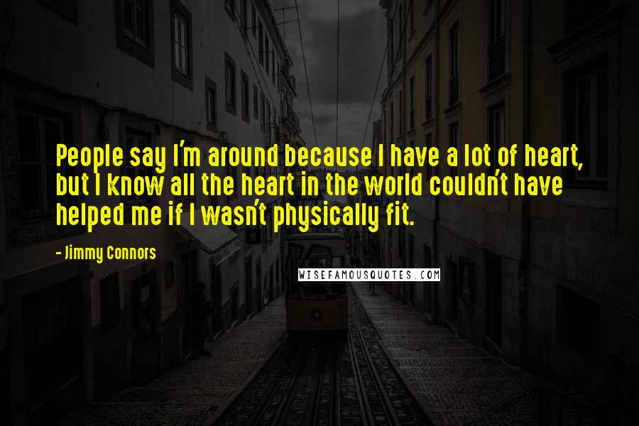 Jimmy Connors Quotes: People say I'm around because I have a lot of heart, but I know all the heart in the world couldn't have helped me if I wasn't physically fit.