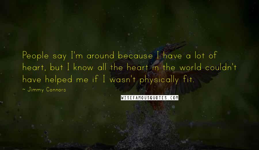 Jimmy Connors Quotes: People say I'm around because I have a lot of heart, but I know all the heart in the world couldn't have helped me if I wasn't physically fit.