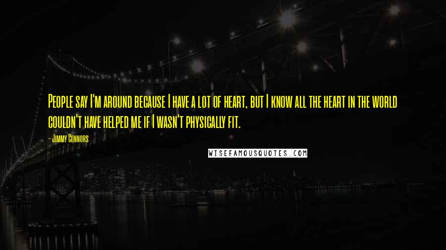 Jimmy Connors Quotes: People say I'm around because I have a lot of heart, but I know all the heart in the world couldn't have helped me if I wasn't physically fit.