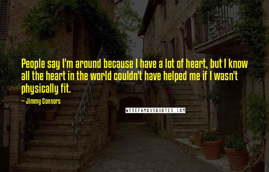 Jimmy Connors Quotes: People say I'm around because I have a lot of heart, but I know all the heart in the world couldn't have helped me if I wasn't physically fit.
