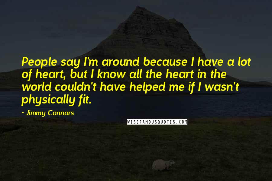 Jimmy Connors Quotes: People say I'm around because I have a lot of heart, but I know all the heart in the world couldn't have helped me if I wasn't physically fit.