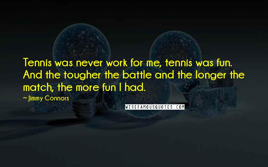 Jimmy Connors Quotes: Tennis was never work for me, tennis was fun. And the tougher the battle and the longer the match, the more fun I had.