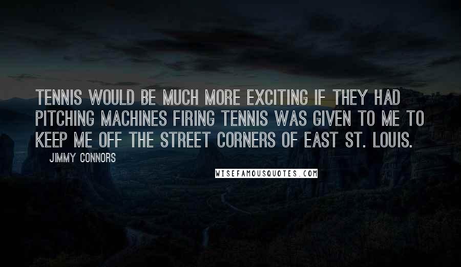 Jimmy Connors Quotes: Tennis would be much more exciting if they had pitching machines firing Tennis was given to me to keep me off the street corners of east St. Louis.