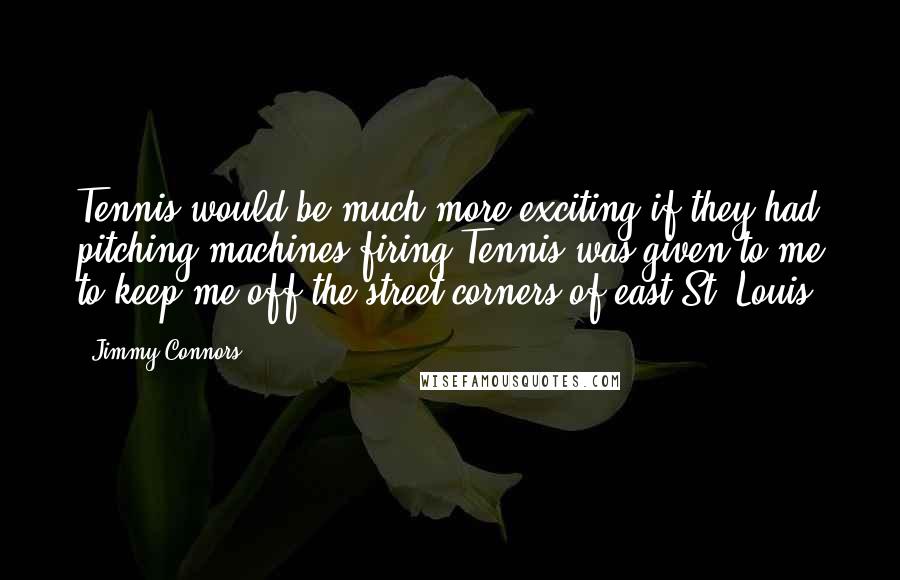 Jimmy Connors Quotes: Tennis would be much more exciting if they had pitching machines firing Tennis was given to me to keep me off the street corners of east St. Louis.