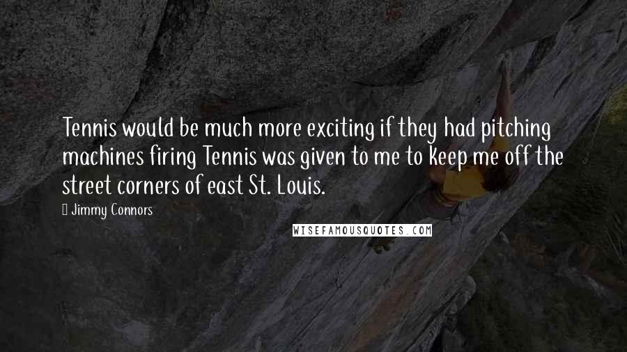 Jimmy Connors Quotes: Tennis would be much more exciting if they had pitching machines firing Tennis was given to me to keep me off the street corners of east St. Louis.