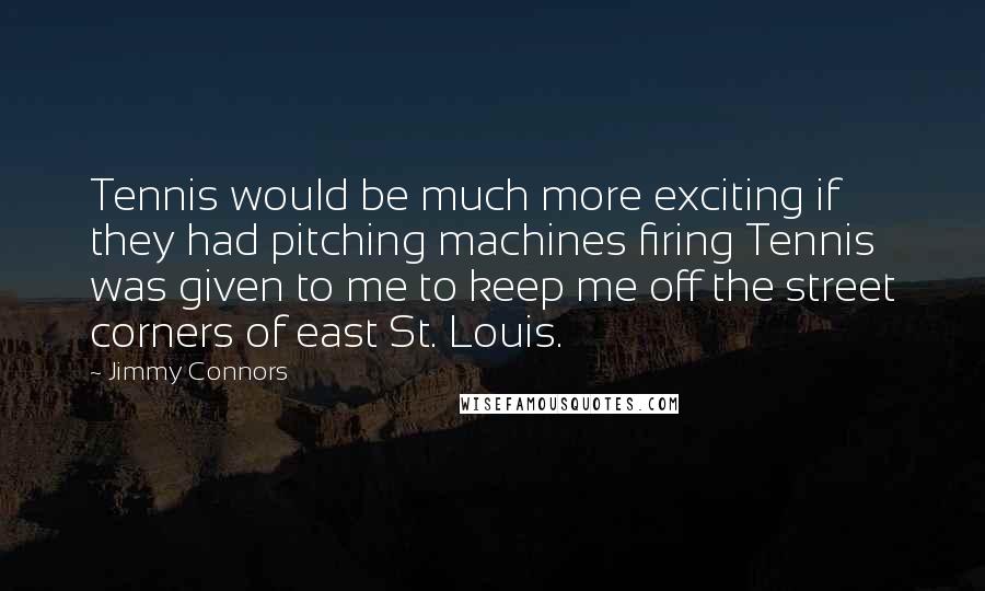 Jimmy Connors Quotes: Tennis would be much more exciting if they had pitching machines firing Tennis was given to me to keep me off the street corners of east St. Louis.