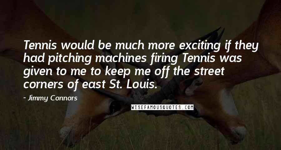 Jimmy Connors Quotes: Tennis would be much more exciting if they had pitching machines firing Tennis was given to me to keep me off the street corners of east St. Louis.