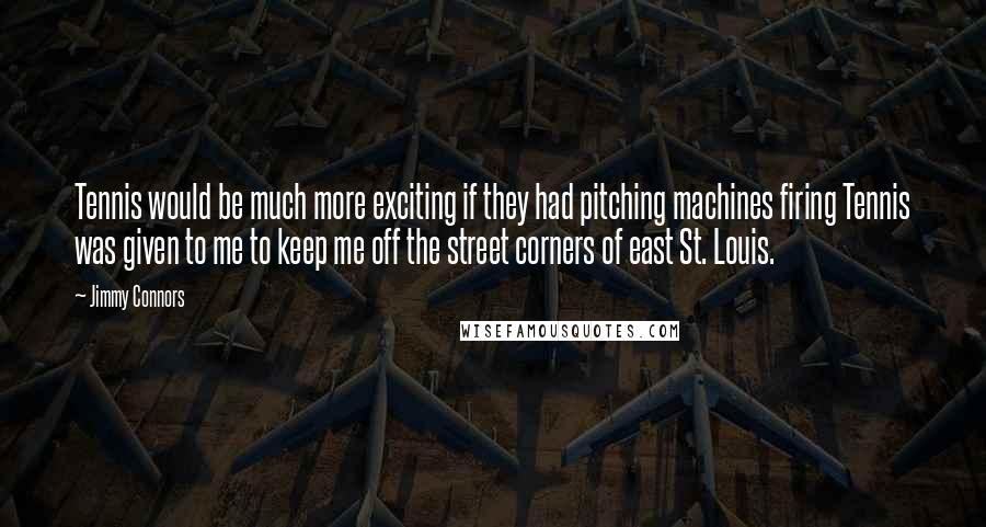 Jimmy Connors Quotes: Tennis would be much more exciting if they had pitching machines firing Tennis was given to me to keep me off the street corners of east St. Louis.