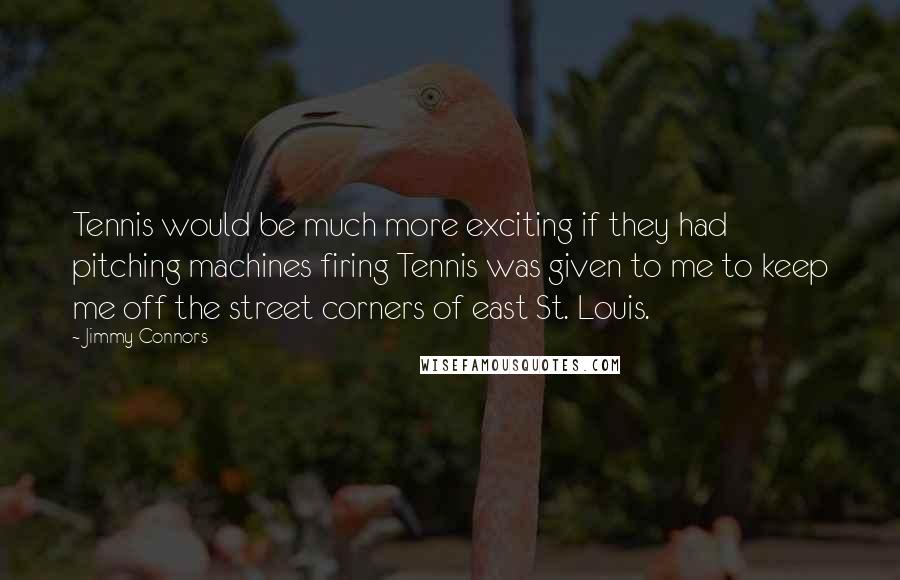 Jimmy Connors Quotes: Tennis would be much more exciting if they had pitching machines firing Tennis was given to me to keep me off the street corners of east St. Louis.