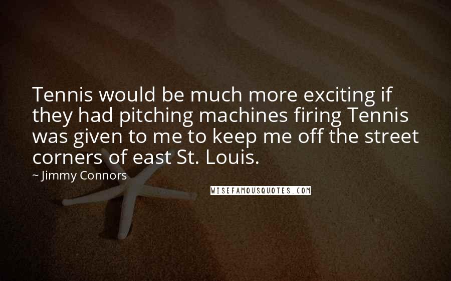 Jimmy Connors Quotes: Tennis would be much more exciting if they had pitching machines firing Tennis was given to me to keep me off the street corners of east St. Louis.