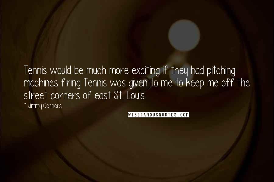 Jimmy Connors Quotes: Tennis would be much more exciting if they had pitching machines firing Tennis was given to me to keep me off the street corners of east St. Louis.