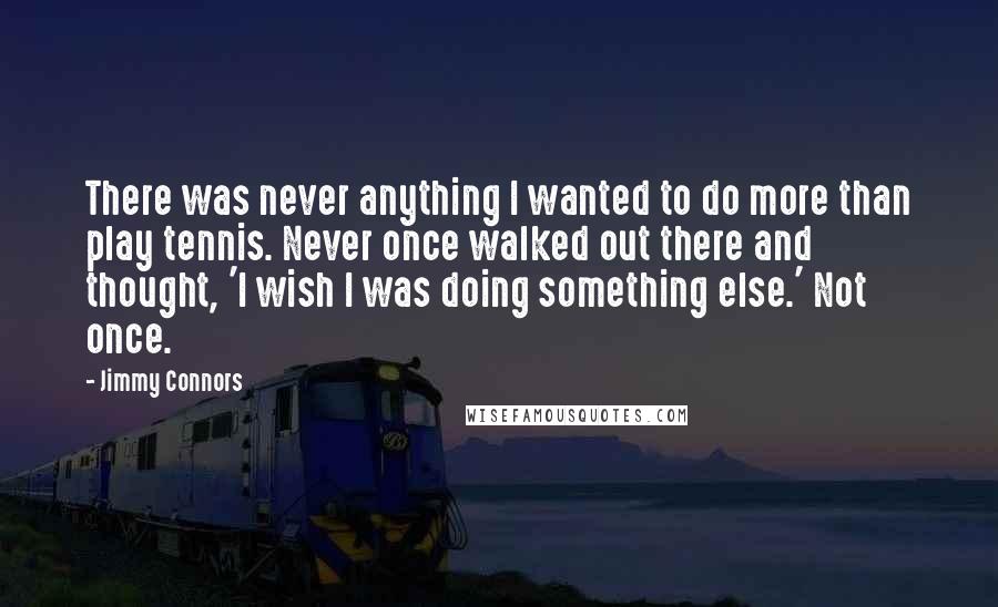 Jimmy Connors Quotes: There was never anything I wanted to do more than play tennis. Never once walked out there and thought, 'I wish I was doing something else.' Not once.