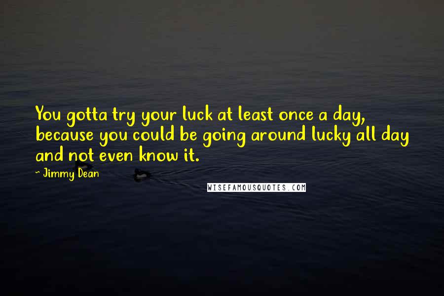 Jimmy Dean Quotes: You gotta try your luck at least once a day, because you could be going around lucky all day and not even know it.