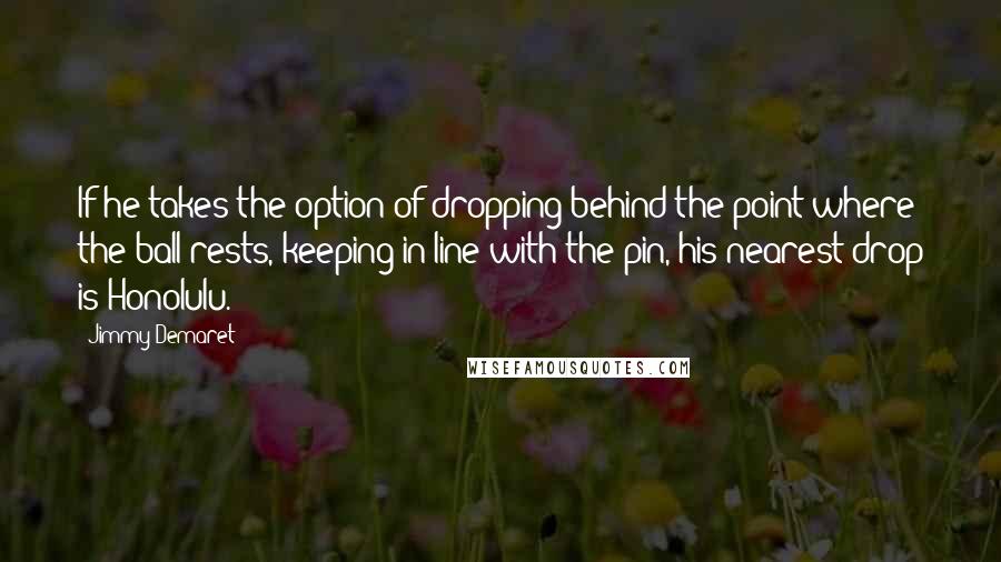 Jimmy Demaret Quotes: If he takes the option of dropping behind the point where the ball rests, keeping in line with the pin, his nearest drop is Honolulu.