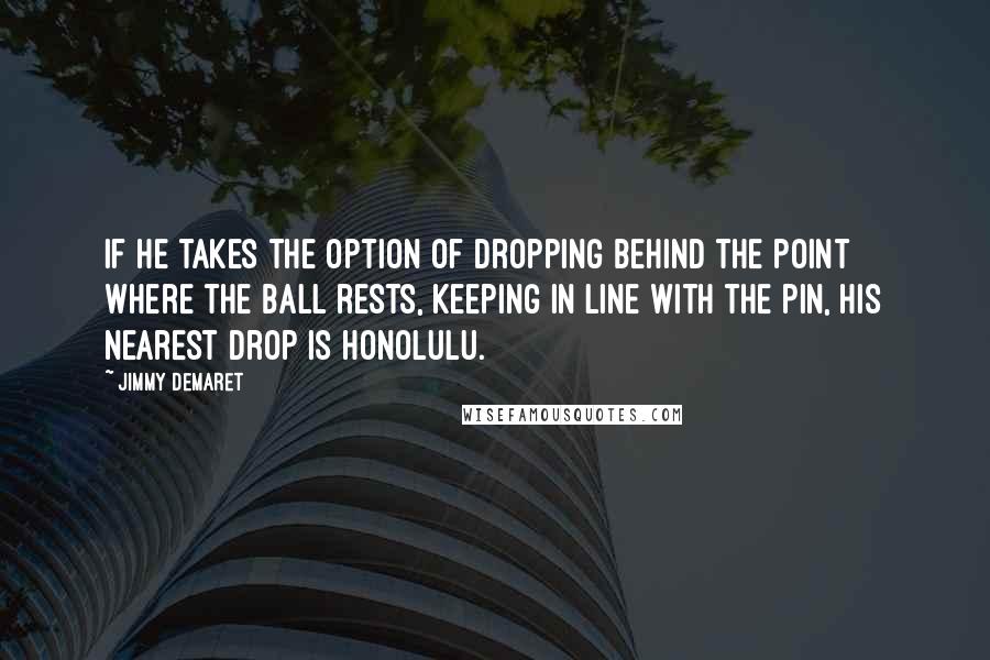 Jimmy Demaret Quotes: If he takes the option of dropping behind the point where the ball rests, keeping in line with the pin, his nearest drop is Honolulu.