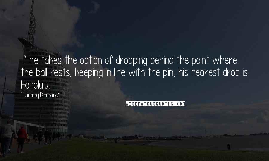 Jimmy Demaret Quotes: If he takes the option of dropping behind the point where the ball rests, keeping in line with the pin, his nearest drop is Honolulu.