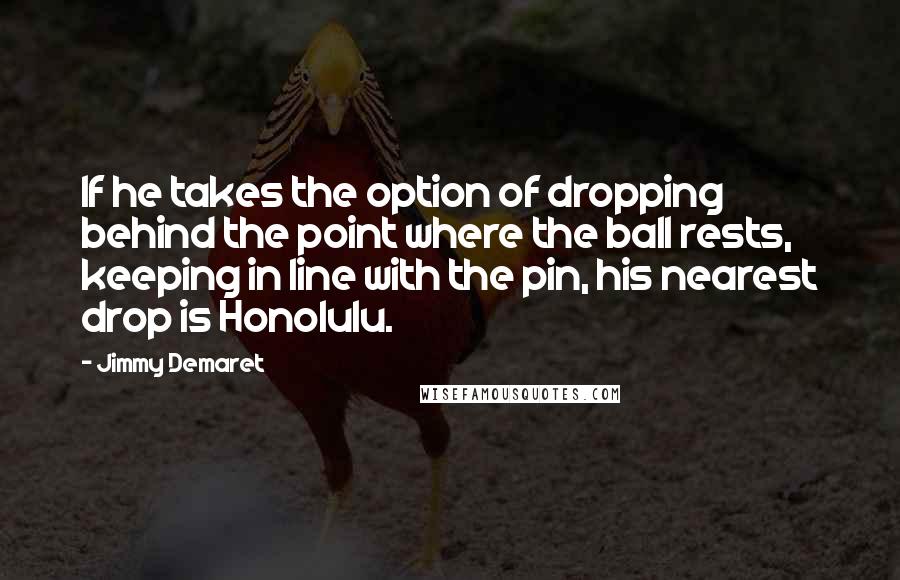 Jimmy Demaret Quotes: If he takes the option of dropping behind the point where the ball rests, keeping in line with the pin, his nearest drop is Honolulu.