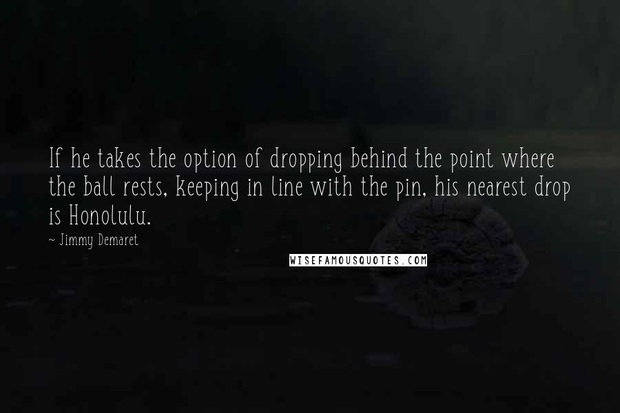 Jimmy Demaret Quotes: If he takes the option of dropping behind the point where the ball rests, keeping in line with the pin, his nearest drop is Honolulu.