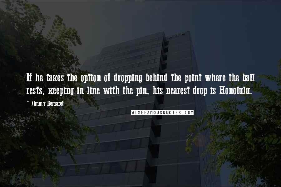 Jimmy Demaret Quotes: If he takes the option of dropping behind the point where the ball rests, keeping in line with the pin, his nearest drop is Honolulu.