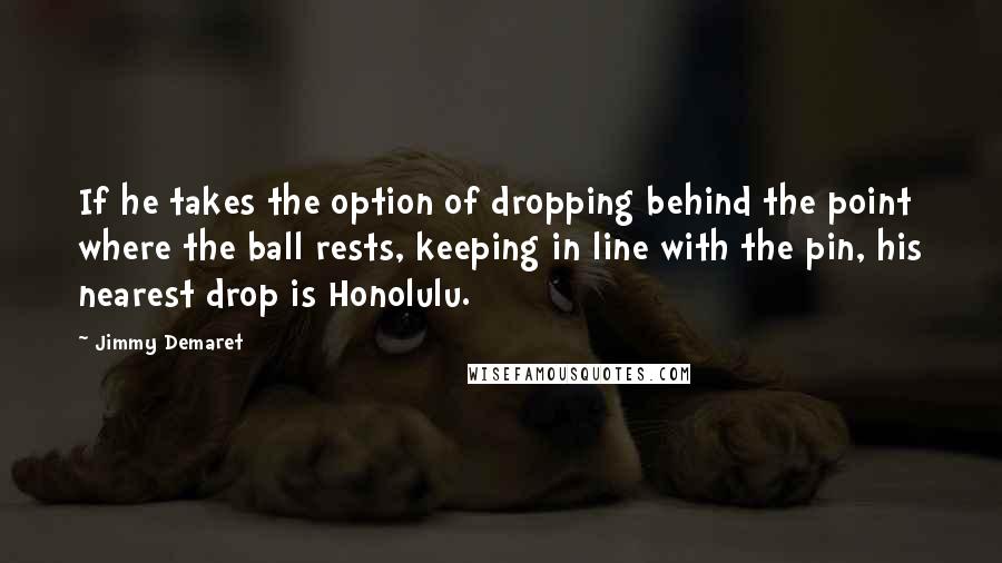 Jimmy Demaret Quotes: If he takes the option of dropping behind the point where the ball rests, keeping in line with the pin, his nearest drop is Honolulu.