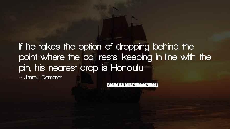 Jimmy Demaret Quotes: If he takes the option of dropping behind the point where the ball rests, keeping in line with the pin, his nearest drop is Honolulu.