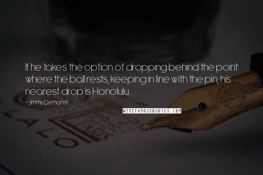 Jimmy Demaret Quotes: If he takes the option of dropping behind the point where the ball rests, keeping in line with the pin, his nearest drop is Honolulu.
