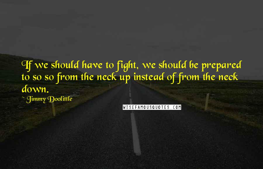 Jimmy Doolittle Quotes: If we should have to fight, we should be prepared to so so from the neck up instead of from the neck down.