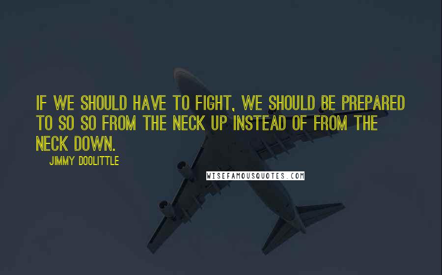 Jimmy Doolittle Quotes: If we should have to fight, we should be prepared to so so from the neck up instead of from the neck down.