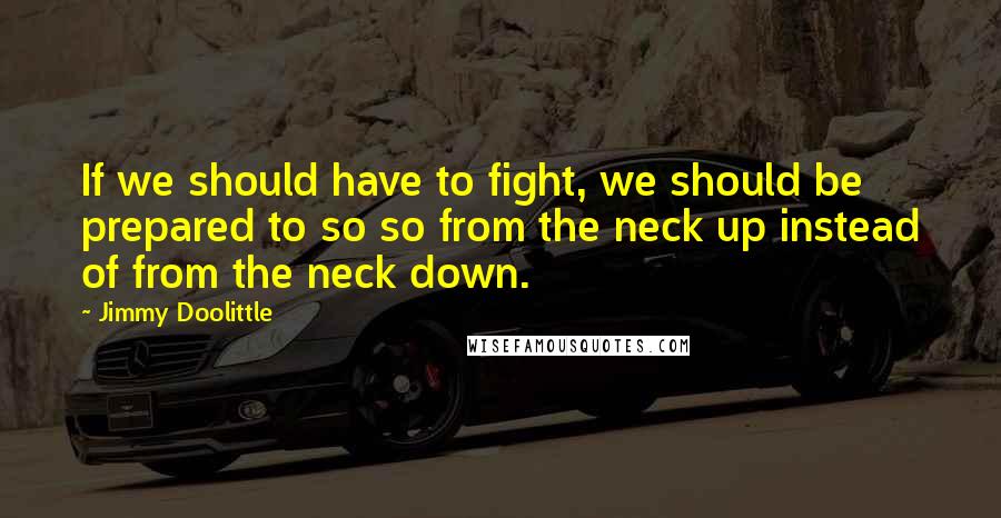 Jimmy Doolittle Quotes: If we should have to fight, we should be prepared to so so from the neck up instead of from the neck down.