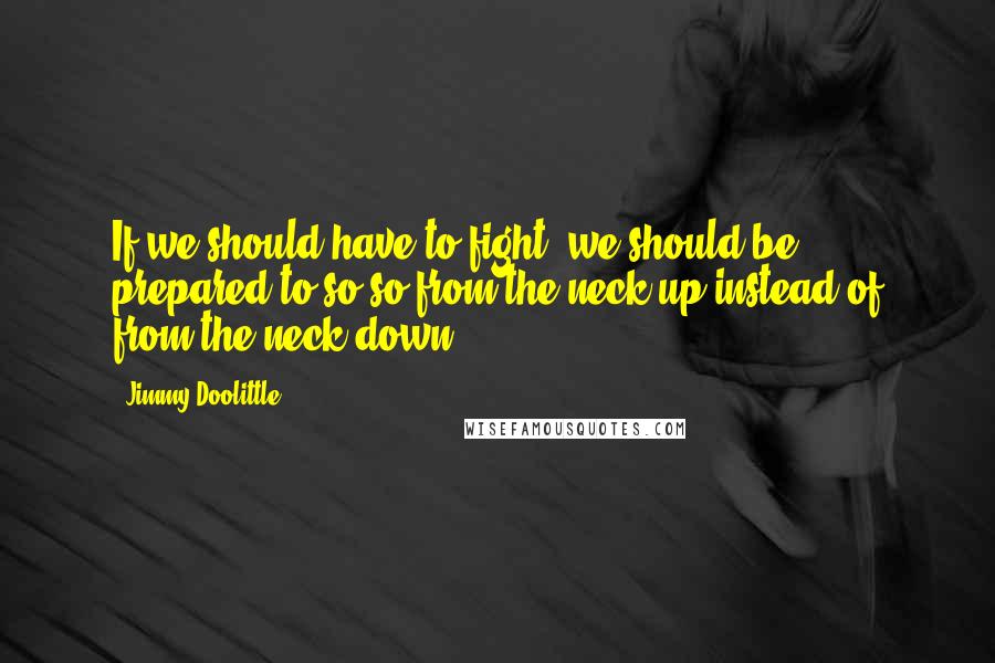 Jimmy Doolittle Quotes: If we should have to fight, we should be prepared to so so from the neck up instead of from the neck down.