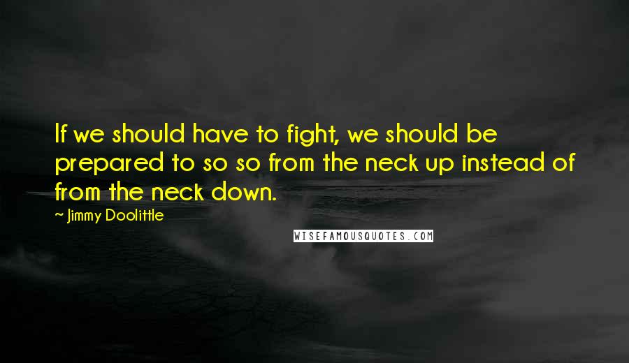 Jimmy Doolittle Quotes: If we should have to fight, we should be prepared to so so from the neck up instead of from the neck down.
