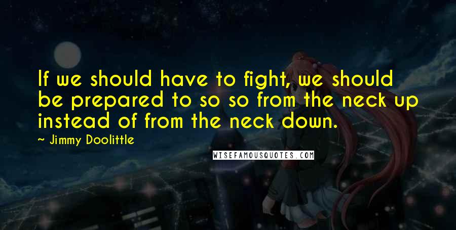 Jimmy Doolittle Quotes: If we should have to fight, we should be prepared to so so from the neck up instead of from the neck down.