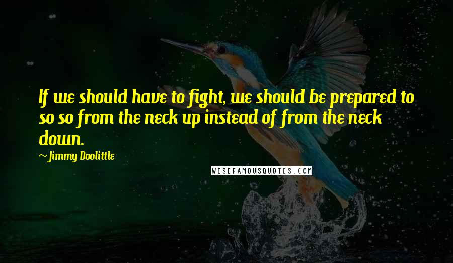 Jimmy Doolittle Quotes: If we should have to fight, we should be prepared to so so from the neck up instead of from the neck down.