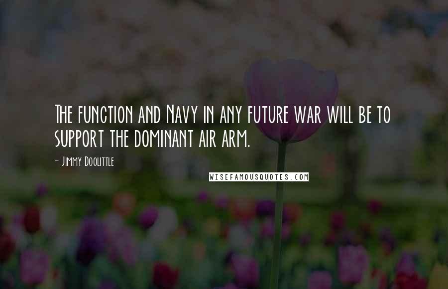 Jimmy Doolittle Quotes: The function and Navy in any future war will be to support the dominant air arm.
