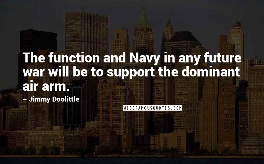 Jimmy Doolittle Quotes: The function and Navy in any future war will be to support the dominant air arm.