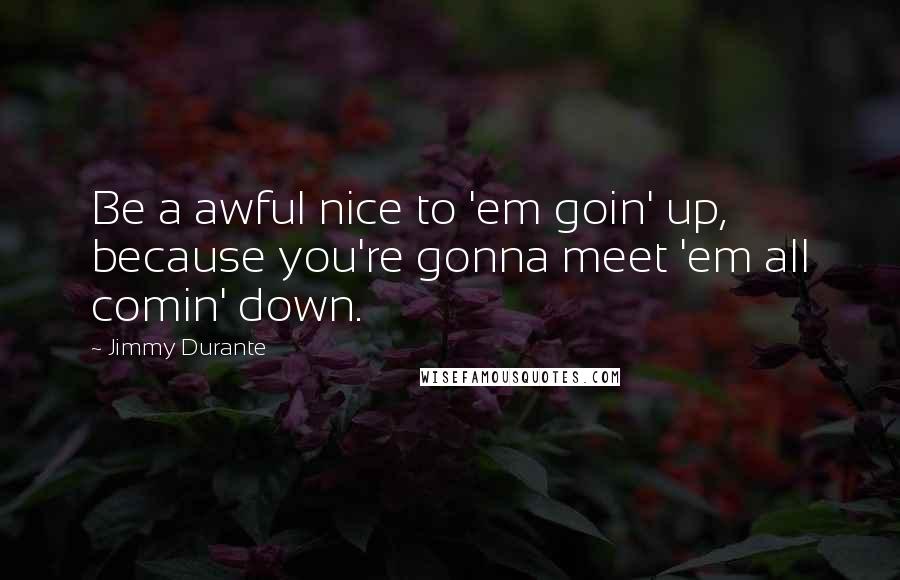 Jimmy Durante Quotes: Be a awful nice to 'em goin' up, because you're gonna meet 'em all comin' down.