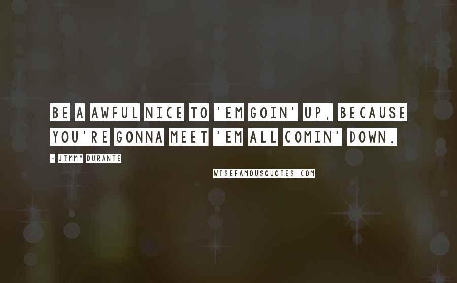 Jimmy Durante Quotes: Be a awful nice to 'em goin' up, because you're gonna meet 'em all comin' down.