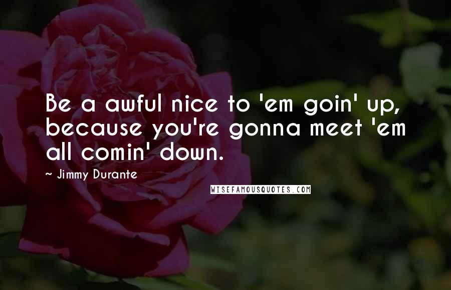 Jimmy Durante Quotes: Be a awful nice to 'em goin' up, because you're gonna meet 'em all comin' down.