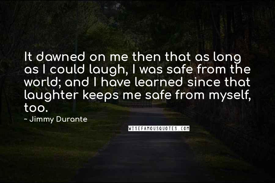 Jimmy Durante Quotes: It dawned on me then that as long as I could laugh, I was safe from the world; and I have learned since that laughter keeps me safe from myself, too.