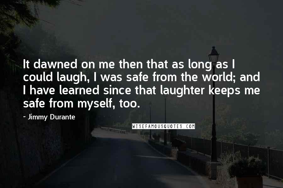 Jimmy Durante Quotes: It dawned on me then that as long as I could laugh, I was safe from the world; and I have learned since that laughter keeps me safe from myself, too.