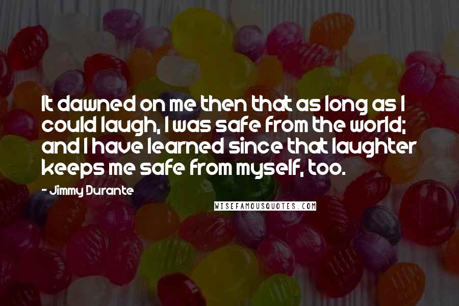 Jimmy Durante Quotes: It dawned on me then that as long as I could laugh, I was safe from the world; and I have learned since that laughter keeps me safe from myself, too.