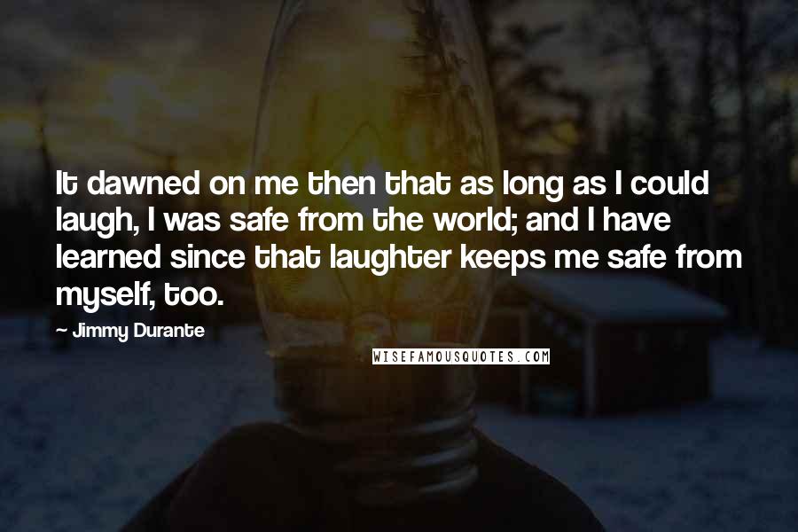 Jimmy Durante Quotes: It dawned on me then that as long as I could laugh, I was safe from the world; and I have learned since that laughter keeps me safe from myself, too.