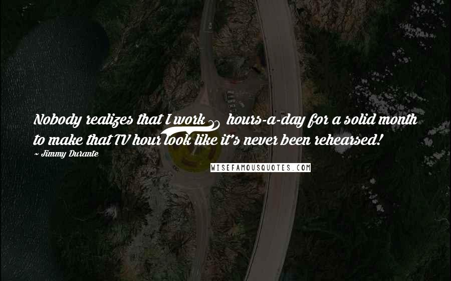 Jimmy Durante Quotes: Nobody realizes that I work 18 hours-a-day for a solid month to make that TV hour look like it's never been rehearsed!